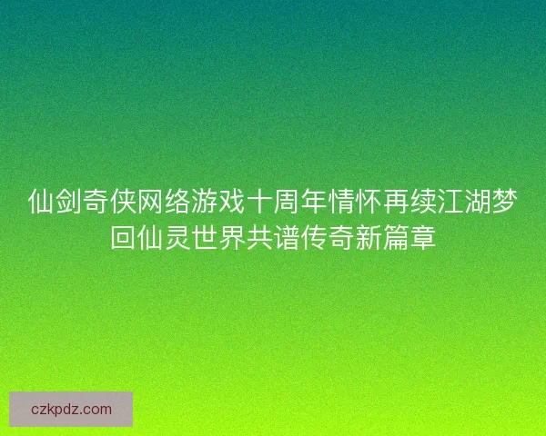 仙剑奇侠网络游戏十周年情怀再续江湖梦回仙灵世界共谱传奇新篇章